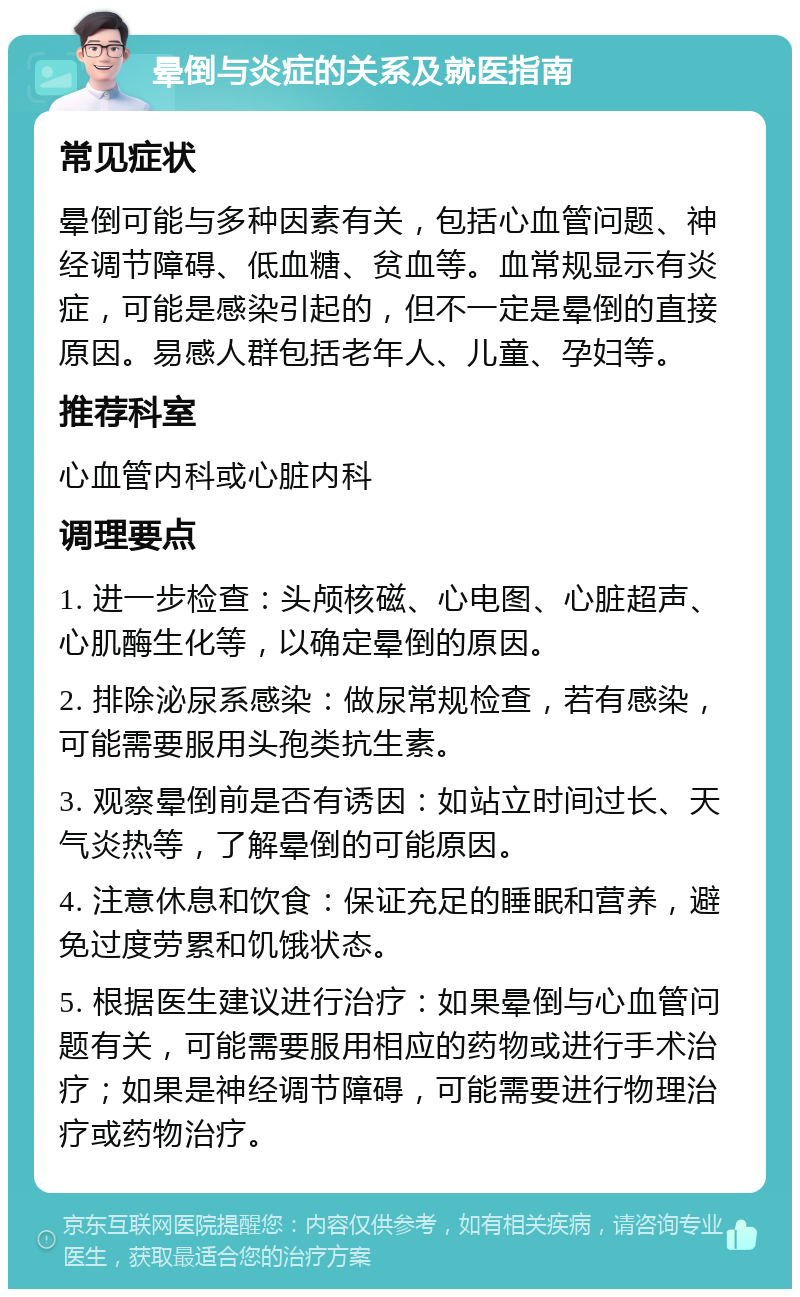 晕倒与炎症的关系及就医指南 常见症状 晕倒可能与多种因素有关，包括心血管问题、神经调节障碍、低血糖、贫血等。血常规显示有炎症，可能是感染引起的，但不一定是晕倒的直接原因。易感人群包括老年人、儿童、孕妇等。 推荐科室 心血管内科或心脏内科 调理要点 1. 进一步检查：头颅核磁、心电图、心脏超声、心肌酶生化等，以确定晕倒的原因。 2. 排除泌尿系感染：做尿常规检查，若有感染，可能需要服用头孢类抗生素。 3. 观察晕倒前是否有诱因：如站立时间过长、天气炎热等，了解晕倒的可能原因。 4. 注意休息和饮食：保证充足的睡眠和营养，避免过度劳累和饥饿状态。 5. 根据医生建议进行治疗：如果晕倒与心血管问题有关，可能需要服用相应的药物或进行手术治疗；如果是神经调节障碍，可能需要进行物理治疗或药物治疗。