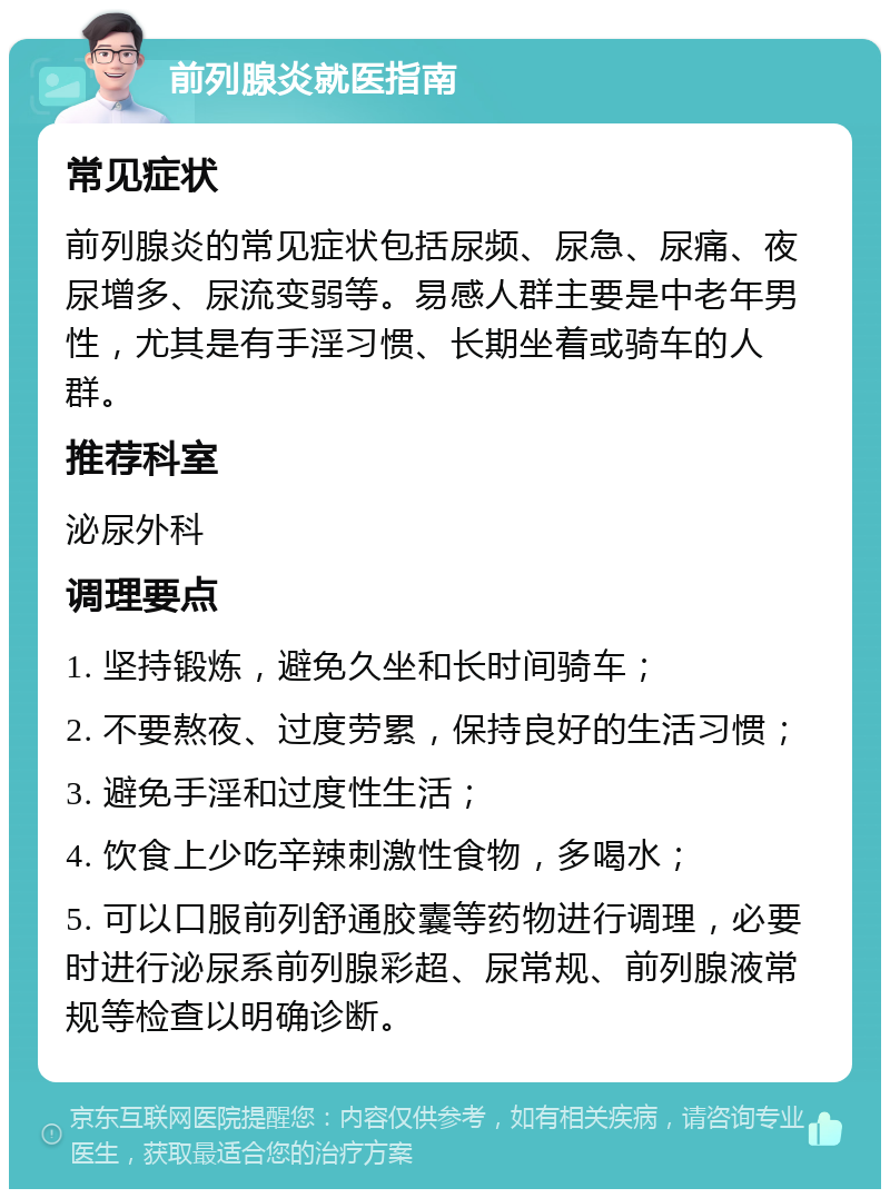 前列腺炎就医指南 常见症状 前列腺炎的常见症状包括尿频、尿急、尿痛、夜尿增多、尿流变弱等。易感人群主要是中老年男性，尤其是有手淫习惯、长期坐着或骑车的人群。 推荐科室 泌尿外科 调理要点 1. 坚持锻炼，避免久坐和长时间骑车； 2. 不要熬夜、过度劳累，保持良好的生活习惯； 3. 避免手淫和过度性生活； 4. 饮食上少吃辛辣刺激性食物，多喝水； 5. 可以口服前列舒通胶囊等药物进行调理，必要时进行泌尿系前列腺彩超、尿常规、前列腺液常规等检查以明确诊断。