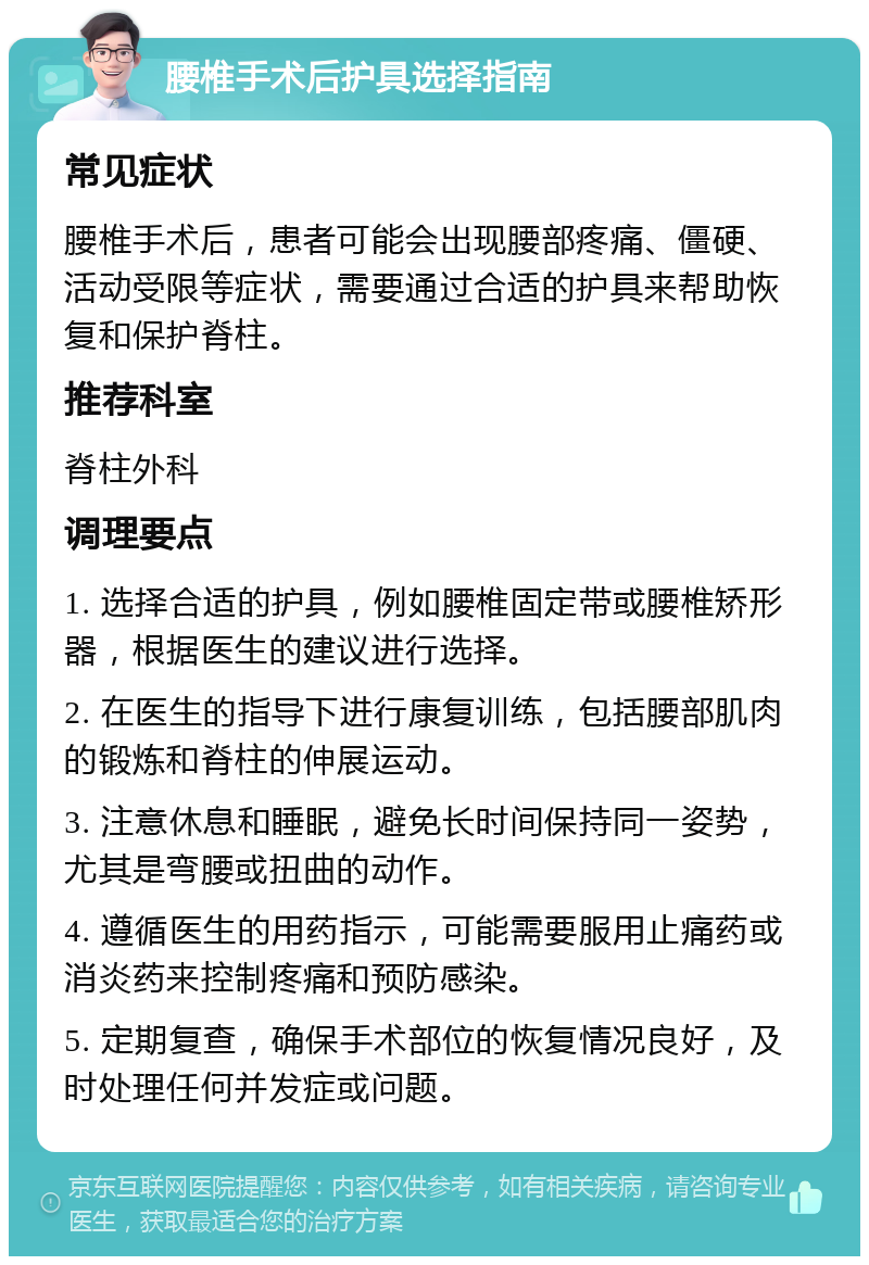 腰椎手术后护具选择指南 常见症状 腰椎手术后，患者可能会出现腰部疼痛、僵硬、活动受限等症状，需要通过合适的护具来帮助恢复和保护脊柱。 推荐科室 脊柱外科 调理要点 1. 选择合适的护具，例如腰椎固定带或腰椎矫形器，根据医生的建议进行选择。 2. 在医生的指导下进行康复训练，包括腰部肌肉的锻炼和脊柱的伸展运动。 3. 注意休息和睡眠，避免长时间保持同一姿势，尤其是弯腰或扭曲的动作。 4. 遵循医生的用药指示，可能需要服用止痛药或消炎药来控制疼痛和预防感染。 5. 定期复查，确保手术部位的恢复情况良好，及时处理任何并发症或问题。