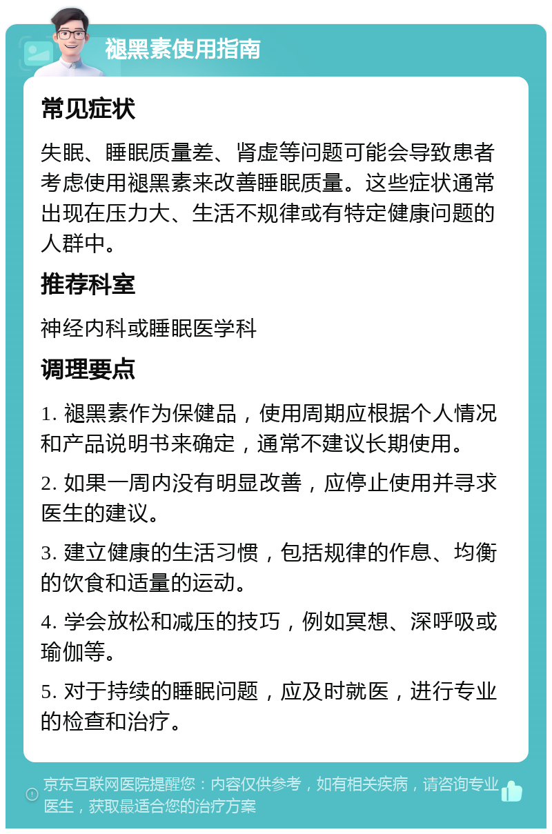 褪黑素使用指南 常见症状 失眠、睡眠质量差、肾虚等问题可能会导致患者考虑使用褪黑素来改善睡眠质量。这些症状通常出现在压力大、生活不规律或有特定健康问题的人群中。 推荐科室 神经内科或睡眠医学科 调理要点 1. 褪黑素作为保健品，使用周期应根据个人情况和产品说明书来确定，通常不建议长期使用。 2. 如果一周内没有明显改善，应停止使用并寻求医生的建议。 3. 建立健康的生活习惯，包括规律的作息、均衡的饮食和适量的运动。 4. 学会放松和减压的技巧，例如冥想、深呼吸或瑜伽等。 5. 对于持续的睡眠问题，应及时就医，进行专业的检查和治疗。