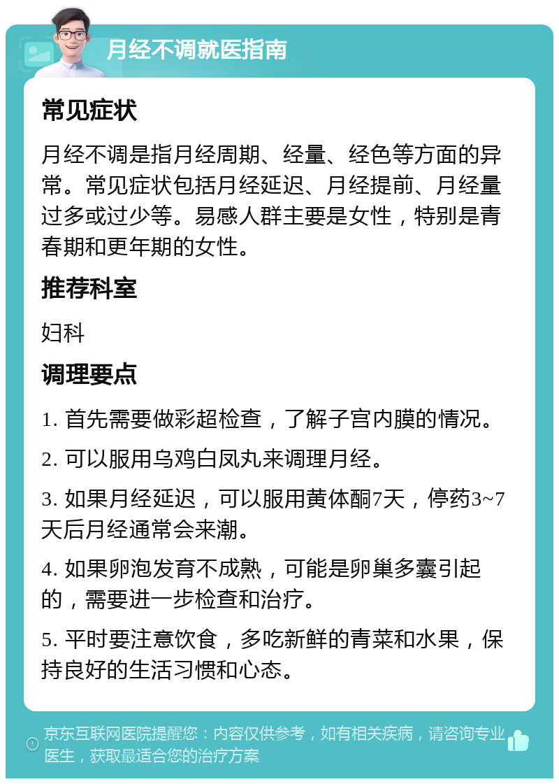 月经不调就医指南 常见症状 月经不调是指月经周期、经量、经色等方面的异常。常见症状包括月经延迟、月经提前、月经量过多或过少等。易感人群主要是女性，特别是青春期和更年期的女性。 推荐科室 妇科 调理要点 1. 首先需要做彩超检查，了解子宫内膜的情况。 2. 可以服用乌鸡白凤丸来调理月经。 3. 如果月经延迟，可以服用黄体酮7天，停药3~7天后月经通常会来潮。 4. 如果卵泡发育不成熟，可能是卵巢多囊引起的，需要进一步检查和治疗。 5. 平时要注意饮食，多吃新鲜的青菜和水果，保持良好的生活习惯和心态。