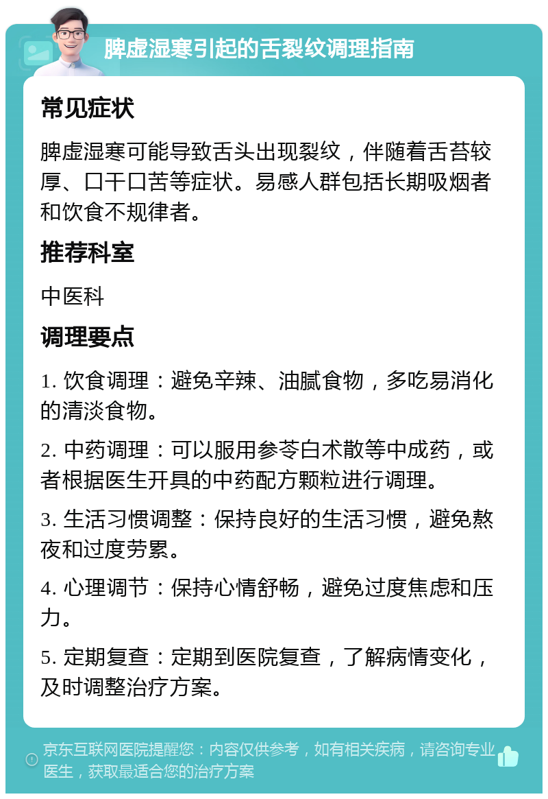 脾虚湿寒引起的舌裂纹调理指南 常见症状 脾虚湿寒可能导致舌头出现裂纹，伴随着舌苔较厚、口干口苦等症状。易感人群包括长期吸烟者和饮食不规律者。 推荐科室 中医科 调理要点 1. 饮食调理：避免辛辣、油腻食物，多吃易消化的清淡食物。 2. 中药调理：可以服用参苓白术散等中成药，或者根据医生开具的中药配方颗粒进行调理。 3. 生活习惯调整：保持良好的生活习惯，避免熬夜和过度劳累。 4. 心理调节：保持心情舒畅，避免过度焦虑和压力。 5. 定期复查：定期到医院复查，了解病情变化，及时调整治疗方案。