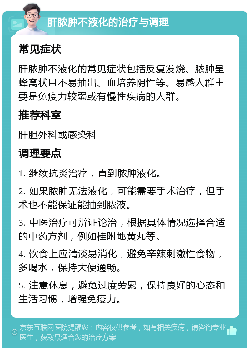 肝脓肿不液化的治疗与调理 常见症状 肝脓肿不液化的常见症状包括反复发烧、脓肿呈蜂窝状且不易抽出、血培养阴性等。易感人群主要是免疫力较弱或有慢性疾病的人群。 推荐科室 肝胆外科或感染科 调理要点 1. 继续抗炎治疗，直到脓肿液化。 2. 如果脓肿无法液化，可能需要手术治疗，但手术也不能保证能抽到脓液。 3. 中医治疗可辨证论治，根据具体情况选择合适的中药方剂，例如桂附地黄丸等。 4. 饮食上应清淡易消化，避免辛辣刺激性食物，多喝水，保持大便通畅。 5. 注意休息，避免过度劳累，保持良好的心态和生活习惯，增强免疫力。