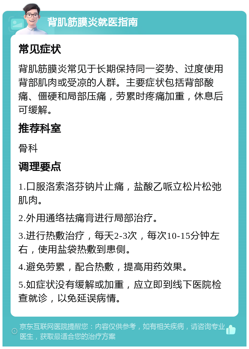 背肌筋膜炎就医指南 常见症状 背肌筋膜炎常见于长期保持同一姿势、过度使用背部肌肉或受凉的人群。主要症状包括背部酸痛、僵硬和局部压痛，劳累时疼痛加重，休息后可缓解。 推荐科室 骨科 调理要点 1.口服洛索洛芬钠片止痛，盐酸乙哌立松片松弛肌肉。 2.外用通络祛痛膏进行局部治疗。 3.进行热敷治疗，每天2-3次，每次10-15分钟左右，使用盐袋热敷到患侧。 4.避免劳累，配合热敷，提高用药效果。 5.如症状没有缓解或加重，应立即到线下医院检查就诊，以免延误病情。