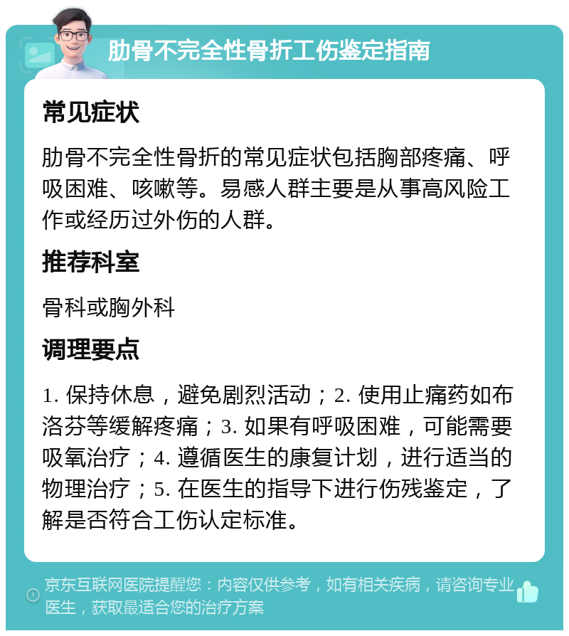 肋骨不完全性骨折工伤鉴定指南 常见症状 肋骨不完全性骨折的常见症状包括胸部疼痛、呼吸困难、咳嗽等。易感人群主要是从事高风险工作或经历过外伤的人群。 推荐科室 骨科或胸外科 调理要点 1. 保持休息，避免剧烈活动；2. 使用止痛药如布洛芬等缓解疼痛；3. 如果有呼吸困难，可能需要吸氧治疗；4. 遵循医生的康复计划，进行适当的物理治疗；5. 在医生的指导下进行伤残鉴定，了解是否符合工伤认定标准。