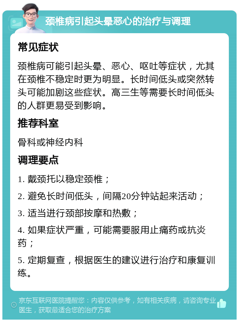 颈椎病引起头晕恶心的治疗与调理 常见症状 颈椎病可能引起头晕、恶心、呕吐等症状，尤其在颈椎不稳定时更为明显。长时间低头或突然转头可能加剧这些症状。高三生等需要长时间低头的人群更易受到影响。 推荐科室 骨科或神经内科 调理要点 1. 戴颈托以稳定颈椎； 2. 避免长时间低头，间隔20分钟站起来活动； 3. 适当进行颈部按摩和热敷； 4. 如果症状严重，可能需要服用止痛药或抗炎药； 5. 定期复查，根据医生的建议进行治疗和康复训练。