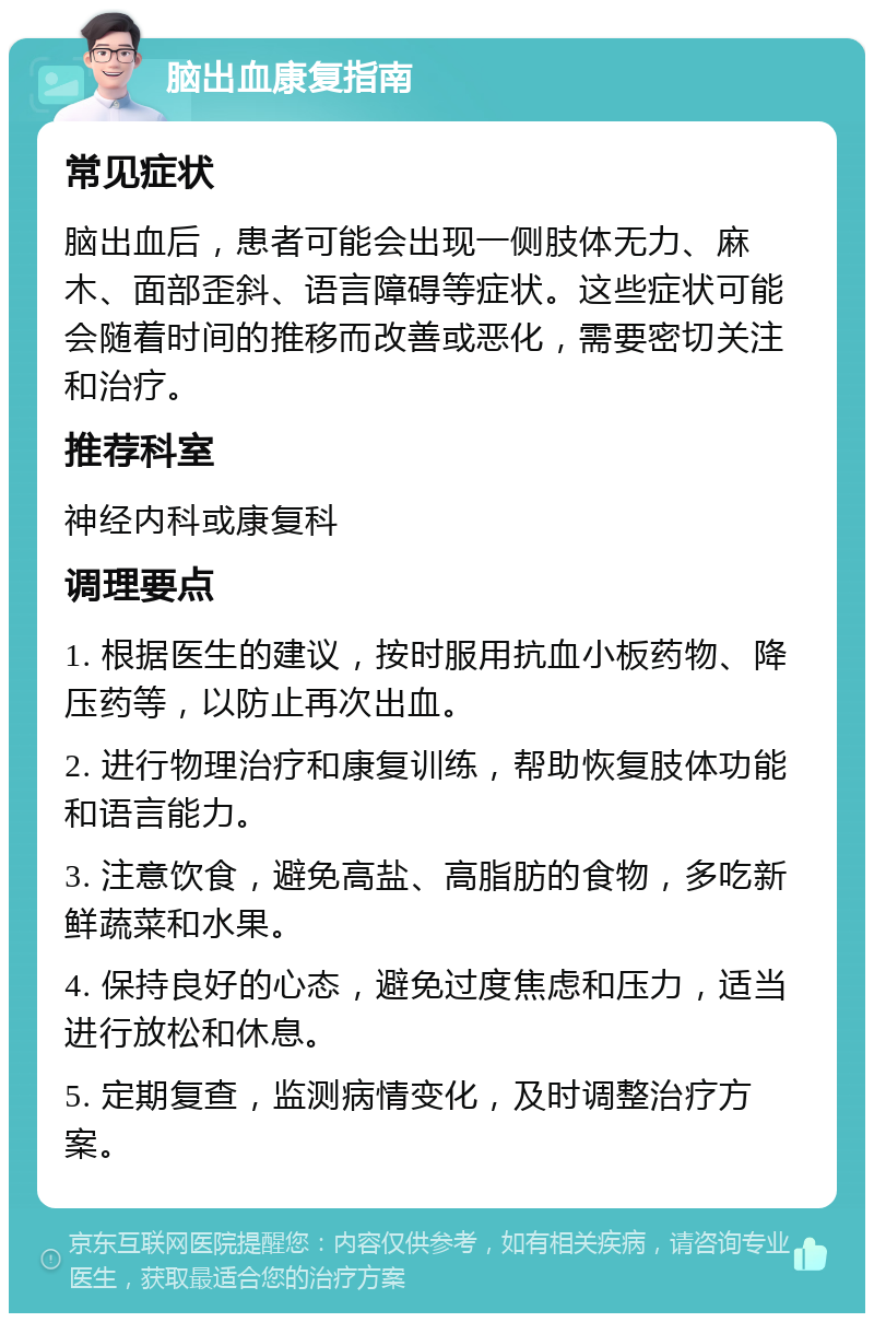 脑出血康复指南 常见症状 脑出血后，患者可能会出现一侧肢体无力、麻木、面部歪斜、语言障碍等症状。这些症状可能会随着时间的推移而改善或恶化，需要密切关注和治疗。 推荐科室 神经内科或康复科 调理要点 1. 根据医生的建议，按时服用抗血小板药物、降压药等，以防止再次出血。 2. 进行物理治疗和康复训练，帮助恢复肢体功能和语言能力。 3. 注意饮食，避免高盐、高脂肪的食物，多吃新鲜蔬菜和水果。 4. 保持良好的心态，避免过度焦虑和压力，适当进行放松和休息。 5. 定期复查，监测病情变化，及时调整治疗方案。