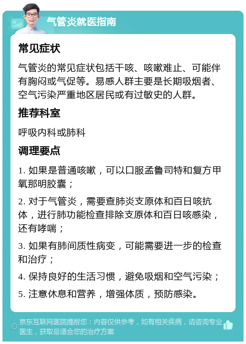 气管炎就医指南 常见症状 气管炎的常见症状包括干咳、咳嗽难止、可能伴有胸闷或气促等。易感人群主要是长期吸烟者、空气污染严重地区居民或有过敏史的人群。 推荐科室 呼吸内科或肺科 调理要点 1. 如果是普通咳嗽，可以口服孟鲁司特和复方甲氧那明胶囊； 2. 对于气管炎，需要查肺炎支原体和百日咳抗体，进行肺功能检查排除支原体和百日咳感染，还有哮喘； 3. 如果有肺间质性病变，可能需要进一步的检查和治疗； 4. 保持良好的生活习惯，避免吸烟和空气污染； 5. 注意休息和营养，增强体质，预防感染。