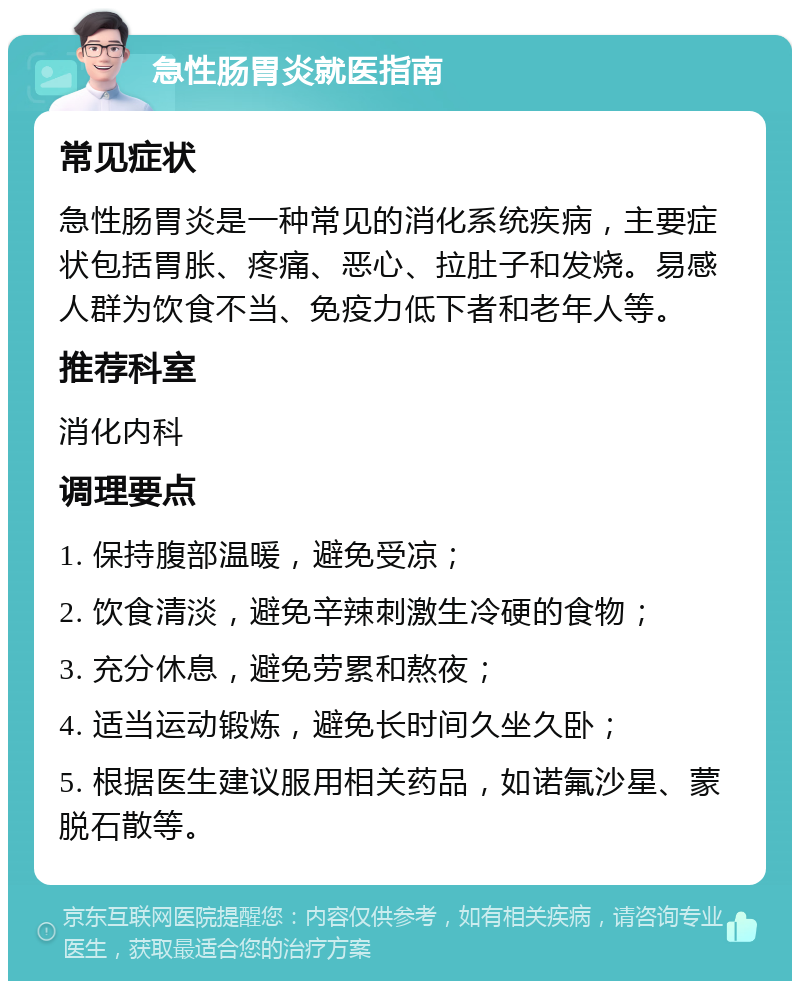 急性肠胃炎就医指南 常见症状 急性肠胃炎是一种常见的消化系统疾病，主要症状包括胃胀、疼痛、恶心、拉肚子和发烧。易感人群为饮食不当、免疫力低下者和老年人等。 推荐科室 消化内科 调理要点 1. 保持腹部温暖，避免受凉； 2. 饮食清淡，避免辛辣刺激生冷硬的食物； 3. 充分休息，避免劳累和熬夜； 4. 适当运动锻炼，避免长时间久坐久卧； 5. 根据医生建议服用相关药品，如诺氟沙星、蒙脱石散等。