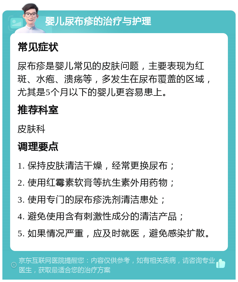 婴儿尿布疹的治疗与护理 常见症状 尿布疹是婴儿常见的皮肤问题，主要表现为红斑、水疱、溃疡等，多发生在尿布覆盖的区域，尤其是5个月以下的婴儿更容易患上。 推荐科室 皮肤科 调理要点 1. 保持皮肤清洁干燥，经常更换尿布； 2. 使用红霉素软膏等抗生素外用药物； 3. 使用专门的尿布疹洗剂清洁患处； 4. 避免使用含有刺激性成分的清洁产品； 5. 如果情况严重，应及时就医，避免感染扩散。