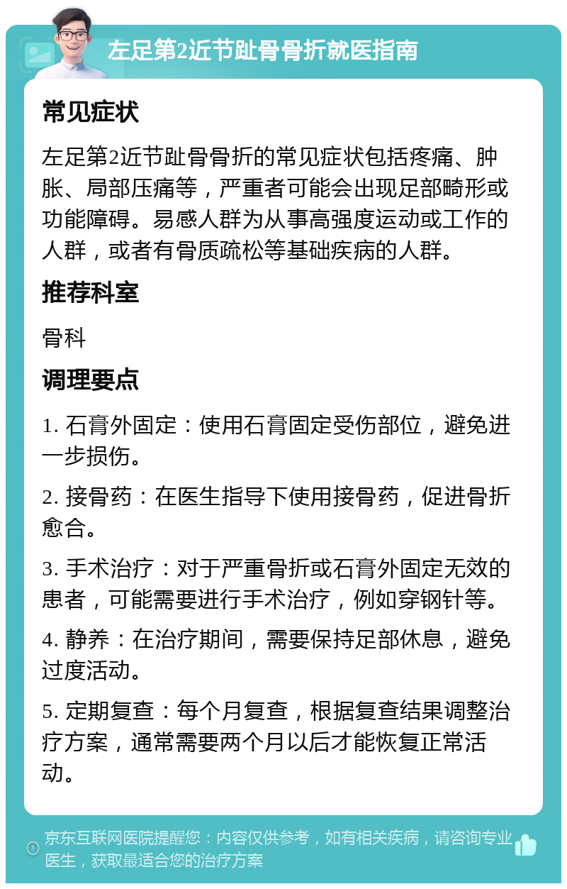 左足第2近节趾骨骨折就医指南 常见症状 左足第2近节趾骨骨折的常见症状包括疼痛、肿胀、局部压痛等，严重者可能会出现足部畸形或功能障碍。易感人群为从事高强度运动或工作的人群，或者有骨质疏松等基础疾病的人群。 推荐科室 骨科 调理要点 1. 石膏外固定：使用石膏固定受伤部位，避免进一步损伤。 2. 接骨药：在医生指导下使用接骨药，促进骨折愈合。 3. 手术治疗：对于严重骨折或石膏外固定无效的患者，可能需要进行手术治疗，例如穿钢针等。 4. 静养：在治疗期间，需要保持足部休息，避免过度活动。 5. 定期复查：每个月复查，根据复查结果调整治疗方案，通常需要两个月以后才能恢复正常活动。