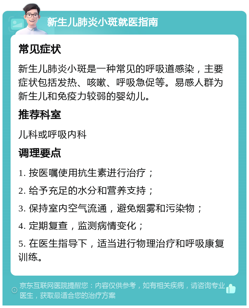 新生儿肺炎小斑就医指南 常见症状 新生儿肺炎小斑是一种常见的呼吸道感染，主要症状包括发热、咳嗽、呼吸急促等。易感人群为新生儿和免疫力较弱的婴幼儿。 推荐科室 儿科或呼吸内科 调理要点 1. 按医嘱使用抗生素进行治疗； 2. 给予充足的水分和营养支持； 3. 保持室内空气流通，避免烟雾和污染物； 4. 定期复查，监测病情变化； 5. 在医生指导下，适当进行物理治疗和呼吸康复训练。