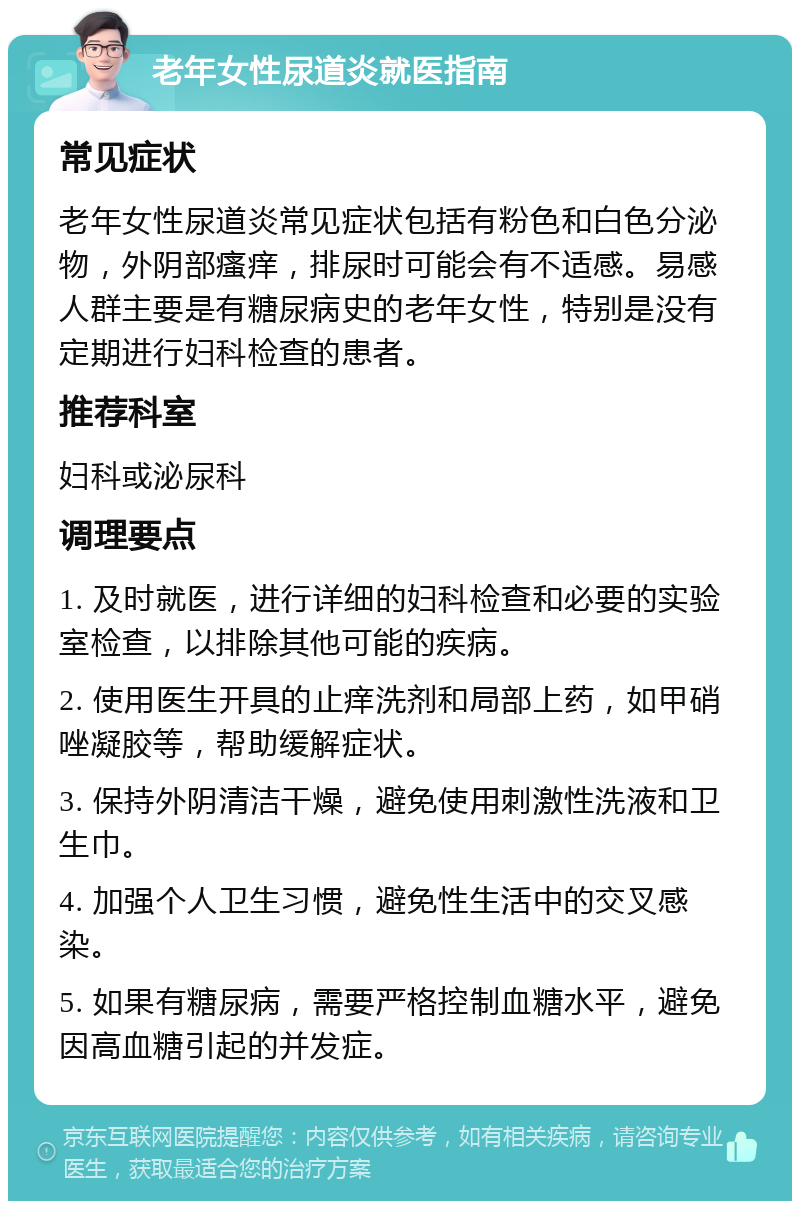 老年女性尿道炎就医指南 常见症状 老年女性尿道炎常见症状包括有粉色和白色分泌物，外阴部瘙痒，排尿时可能会有不适感。易感人群主要是有糖尿病史的老年女性，特别是没有定期进行妇科检查的患者。 推荐科室 妇科或泌尿科 调理要点 1. 及时就医，进行详细的妇科检查和必要的实验室检查，以排除其他可能的疾病。 2. 使用医生开具的止痒洗剂和局部上药，如甲硝唑凝胶等，帮助缓解症状。 3. 保持外阴清洁干燥，避免使用刺激性洗液和卫生巾。 4. 加强个人卫生习惯，避免性生活中的交叉感染。 5. 如果有糖尿病，需要严格控制血糖水平，避免因高血糖引起的并发症。