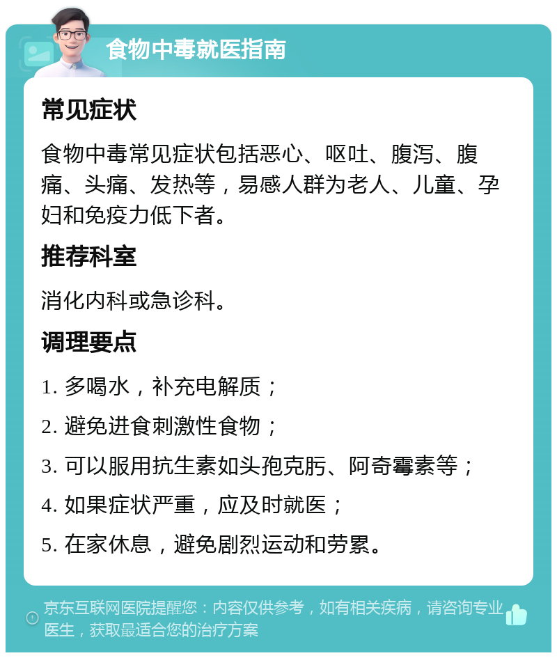 食物中毒就医指南 常见症状 食物中毒常见症状包括恶心、呕吐、腹泻、腹痛、头痛、发热等，易感人群为老人、儿童、孕妇和免疫力低下者。 推荐科室 消化内科或急诊科。 调理要点 1. 多喝水，补充电解质； 2. 避免进食刺激性食物； 3. 可以服用抗生素如头孢克肟、阿奇霉素等； 4. 如果症状严重，应及时就医； 5. 在家休息，避免剧烈运动和劳累。