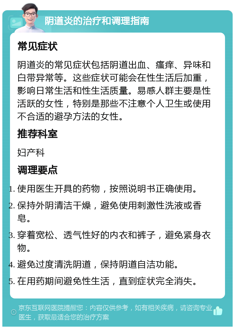 阴道炎的治疗和调理指南 常见症状 阴道炎的常见症状包括阴道出血、瘙痒、异味和白带异常等。这些症状可能会在性生活后加重，影响日常生活和性生活质量。易感人群主要是性活跃的女性，特别是那些不注意个人卫生或使用不合适的避孕方法的女性。 推荐科室 妇产科 调理要点 使用医生开具的药物，按照说明书正确使用。 保持外阴清洁干燥，避免使用刺激性洗液或香皂。 穿着宽松、透气性好的内衣和裤子，避免紧身衣物。 避免过度清洗阴道，保持阴道自洁功能。 在用药期间避免性生活，直到症状完全消失。