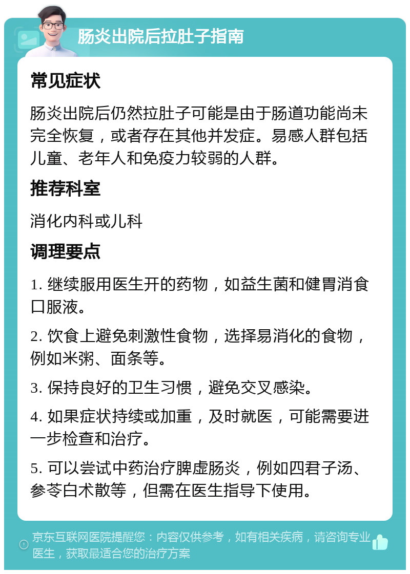 肠炎出院后拉肚子指南 常见症状 肠炎出院后仍然拉肚子可能是由于肠道功能尚未完全恢复，或者存在其他并发症。易感人群包括儿童、老年人和免疫力较弱的人群。 推荐科室 消化内科或儿科 调理要点 1. 继续服用医生开的药物，如益生菌和健胃消食口服液。 2. 饮食上避免刺激性食物，选择易消化的食物，例如米粥、面条等。 3. 保持良好的卫生习惯，避免交叉感染。 4. 如果症状持续或加重，及时就医，可能需要进一步检查和治疗。 5. 可以尝试中药治疗脾虚肠炎，例如四君子汤、参苓白术散等，但需在医生指导下使用。