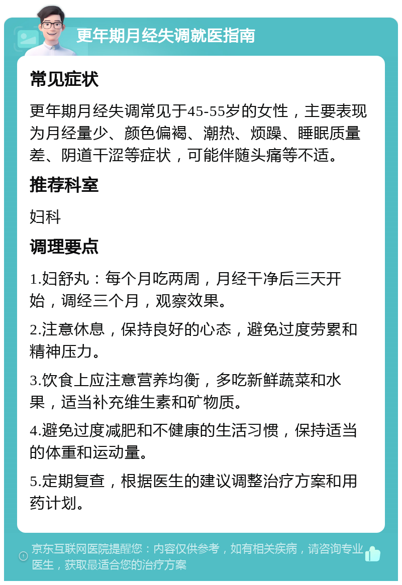 更年期月经失调就医指南 常见症状 更年期月经失调常见于45-55岁的女性，主要表现为月经量少、颜色偏褐、潮热、烦躁、睡眠质量差、阴道干涩等症状，可能伴随头痛等不适。 推荐科室 妇科 调理要点 1.妇舒丸：每个月吃两周，月经干净后三天开始，调经三个月，观察效果。 2.注意休息，保持良好的心态，避免过度劳累和精神压力。 3.饮食上应注意营养均衡，多吃新鲜蔬菜和水果，适当补充维生素和矿物质。 4.避免过度减肥和不健康的生活习惯，保持适当的体重和运动量。 5.定期复查，根据医生的建议调整治疗方案和用药计划。