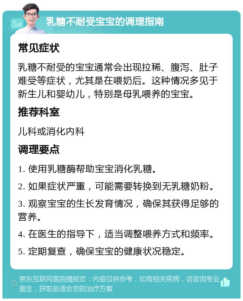 乳糖不耐受宝宝的调理指南 常见症状 乳糖不耐受的宝宝通常会出现拉稀、腹泻、肚子难受等症状，尤其是在喂奶后。这种情况多见于新生儿和婴幼儿，特别是母乳喂养的宝宝。 推荐科室 儿科或消化内科 调理要点 1. 使用乳糖酶帮助宝宝消化乳糖。 2. 如果症状严重，可能需要转换到无乳糖奶粉。 3. 观察宝宝的生长发育情况，确保其获得足够的营养。 4. 在医生的指导下，适当调整喂养方式和频率。 5. 定期复查，确保宝宝的健康状况稳定。