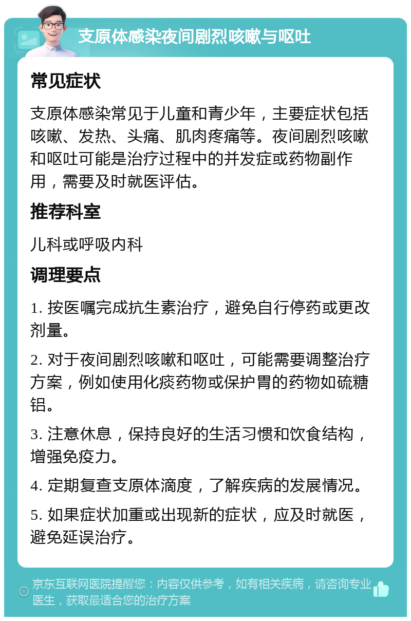 支原体感染夜间剧烈咳嗽与呕吐 常见症状 支原体感染常见于儿童和青少年，主要症状包括咳嗽、发热、头痛、肌肉疼痛等。夜间剧烈咳嗽和呕吐可能是治疗过程中的并发症或药物副作用，需要及时就医评估。 推荐科室 儿科或呼吸内科 调理要点 1. 按医嘱完成抗生素治疗，避免自行停药或更改剂量。 2. 对于夜间剧烈咳嗽和呕吐，可能需要调整治疗方案，例如使用化痰药物或保护胃的药物如硫糖铝。 3. 注意休息，保持良好的生活习惯和饮食结构，增强免疫力。 4. 定期复查支原体滴度，了解疾病的发展情况。 5. 如果症状加重或出现新的症状，应及时就医，避免延误治疗。