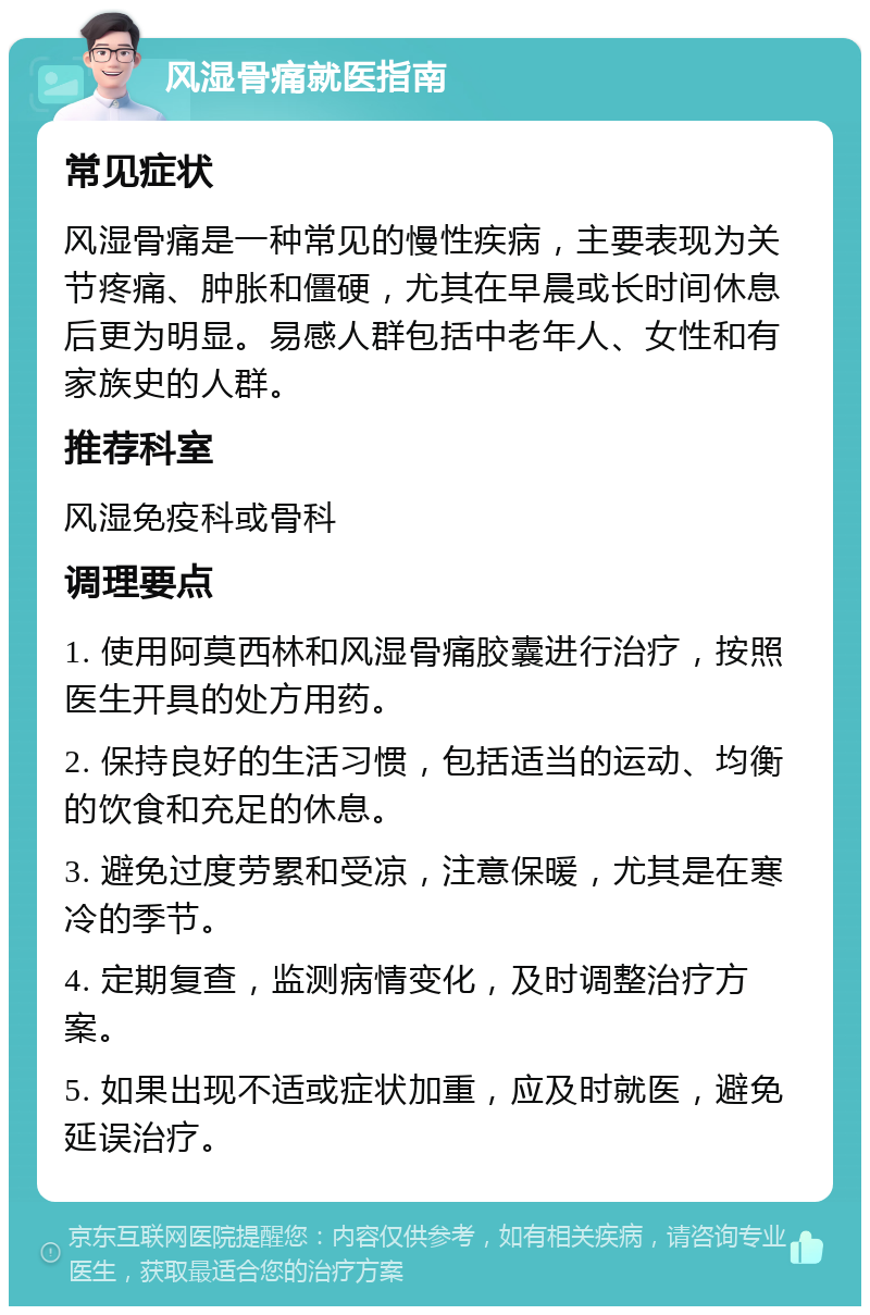 风湿骨痛就医指南 常见症状 风湿骨痛是一种常见的慢性疾病，主要表现为关节疼痛、肿胀和僵硬，尤其在早晨或长时间休息后更为明显。易感人群包括中老年人、女性和有家族史的人群。 推荐科室 风湿免疫科或骨科 调理要点 1. 使用阿莫西林和风湿骨痛胶囊进行治疗，按照医生开具的处方用药。 2. 保持良好的生活习惯，包括适当的运动、均衡的饮食和充足的休息。 3. 避免过度劳累和受凉，注意保暖，尤其是在寒冷的季节。 4. 定期复查，监测病情变化，及时调整治疗方案。 5. 如果出现不适或症状加重，应及时就医，避免延误治疗。