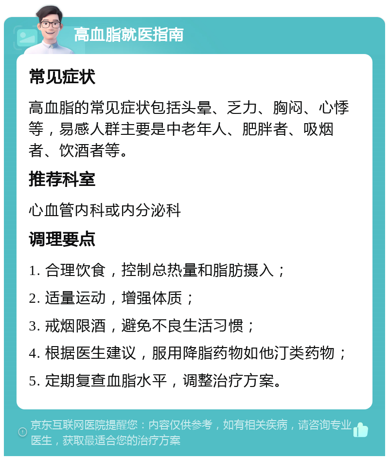 高血脂就医指南 常见症状 高血脂的常见症状包括头晕、乏力、胸闷、心悸等，易感人群主要是中老年人、肥胖者、吸烟者、饮酒者等。 推荐科室 心血管内科或内分泌科 调理要点 1. 合理饮食，控制总热量和脂肪摄入； 2. 适量运动，增强体质； 3. 戒烟限酒，避免不良生活习惯； 4. 根据医生建议，服用降脂药物如他汀类药物； 5. 定期复查血脂水平，调整治疗方案。