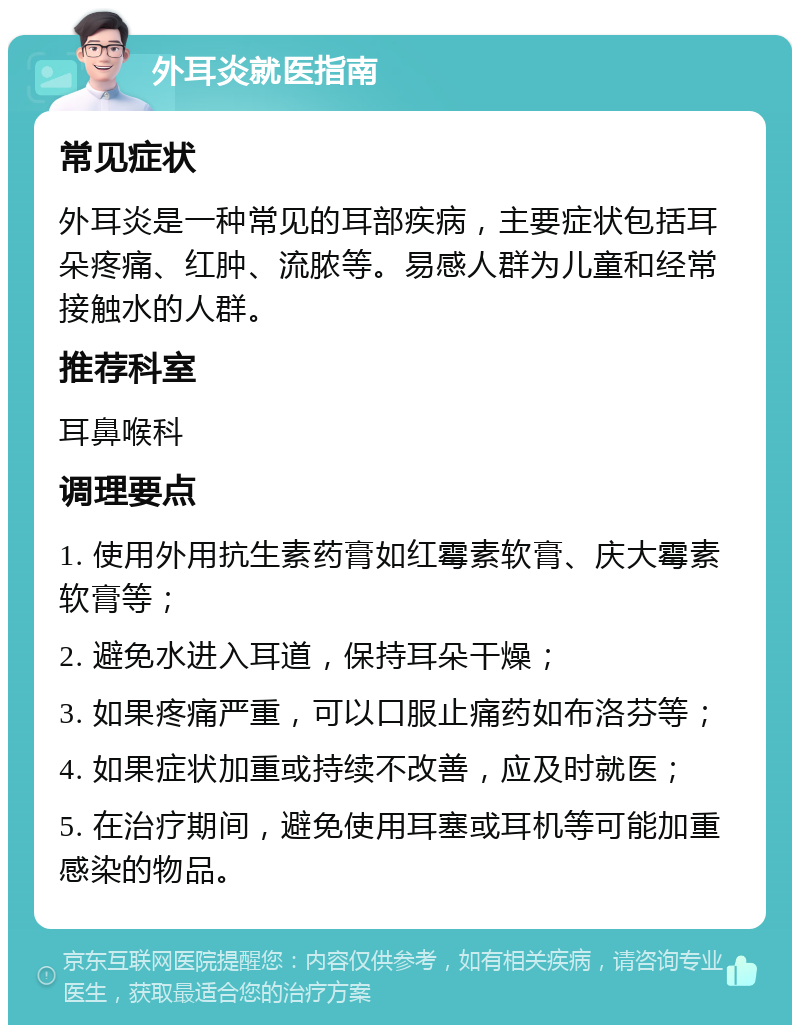 外耳炎就医指南 常见症状 外耳炎是一种常见的耳部疾病，主要症状包括耳朵疼痛、红肿、流脓等。易感人群为儿童和经常接触水的人群。 推荐科室 耳鼻喉科 调理要点 1. 使用外用抗生素药膏如红霉素软膏、庆大霉素软膏等； 2. 避免水进入耳道，保持耳朵干燥； 3. 如果疼痛严重，可以口服止痛药如布洛芬等； 4. 如果症状加重或持续不改善，应及时就医； 5. 在治疗期间，避免使用耳塞或耳机等可能加重感染的物品。