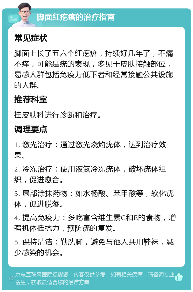 脚面红疙瘩的治疗指南 常见症状 脚面上长了五六个红疙瘩，持续好几年了，不痛不痒，可能是疣的表现，多见于皮肤接触部位，易感人群包括免疫力低下者和经常接触公共设施的人群。 推荐科室 挂皮肤科进行诊断和治疗。 调理要点 1. 激光治疗：通过激光烧灼疣体，达到治疗效果。 2. 冷冻治疗：使用液氮冷冻疣体，破坏疣体组织，促进愈合。 3. 局部涂抹药物：如水杨酸、苯甲酸等，软化疣体，促进脱落。 4. 提高免疫力：多吃富含维生素C和E的食物，增强机体抵抗力，预防疣的复发。 5. 保持清洁：勤洗脚，避免与他人共用鞋袜，减少感染的机会。