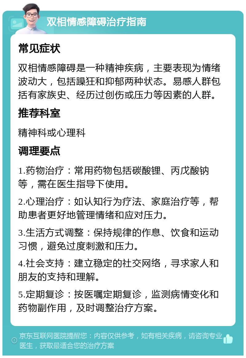 双相情感障碍治疗指南 常见症状 双相情感障碍是一种精神疾病，主要表现为情绪波动大，包括躁狂和抑郁两种状态。易感人群包括有家族史、经历过创伤或压力等因素的人群。 推荐科室 精神科或心理科 调理要点 1.药物治疗：常用药物包括碳酸锂、丙戊酸钠等，需在医生指导下使用。 2.心理治疗：如认知行为疗法、家庭治疗等，帮助患者更好地管理情绪和应对压力。 3.生活方式调整：保持规律的作息、饮食和运动习惯，避免过度刺激和压力。 4.社会支持：建立稳定的社交网络，寻求家人和朋友的支持和理解。 5.定期复诊：按医嘱定期复诊，监测病情变化和药物副作用，及时调整治疗方案。