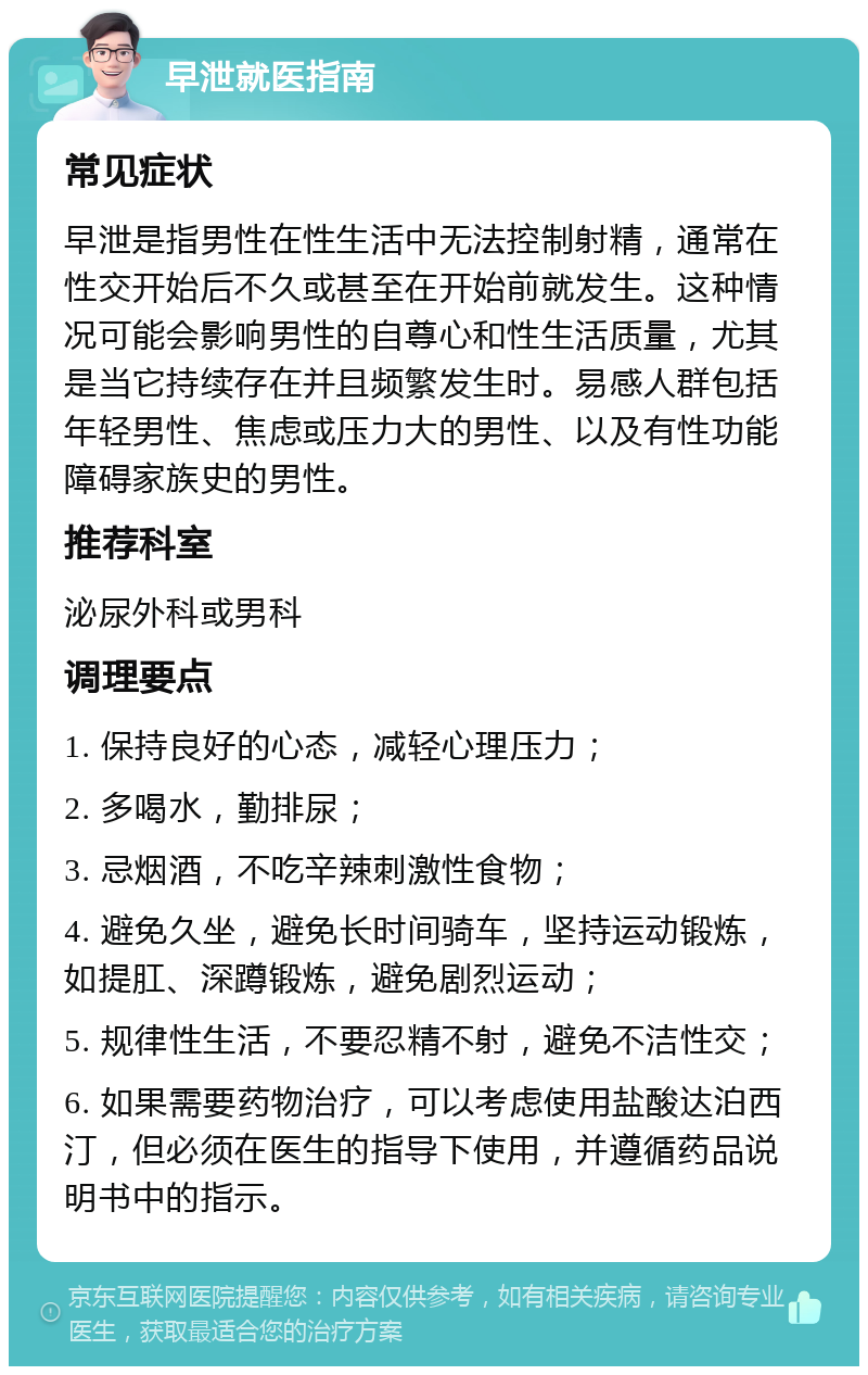 早泄就医指南 常见症状 早泄是指男性在性生活中无法控制射精，通常在性交开始后不久或甚至在开始前就发生。这种情况可能会影响男性的自尊心和性生活质量，尤其是当它持续存在并且频繁发生时。易感人群包括年轻男性、焦虑或压力大的男性、以及有性功能障碍家族史的男性。 推荐科室 泌尿外科或男科 调理要点 1. 保持良好的心态，减轻心理压力； 2. 多喝水，勤排尿； 3. 忌烟酒，不吃辛辣刺激性食物； 4. 避免久坐，避免长时间骑车，坚持运动锻炼，如提肛、深蹲锻炼，避免剧烈运动； 5. 规律性生活，不要忍精不射，避免不洁性交； 6. 如果需要药物治疗，可以考虑使用盐酸达泊西汀，但必须在医生的指导下使用，并遵循药品说明书中的指示。