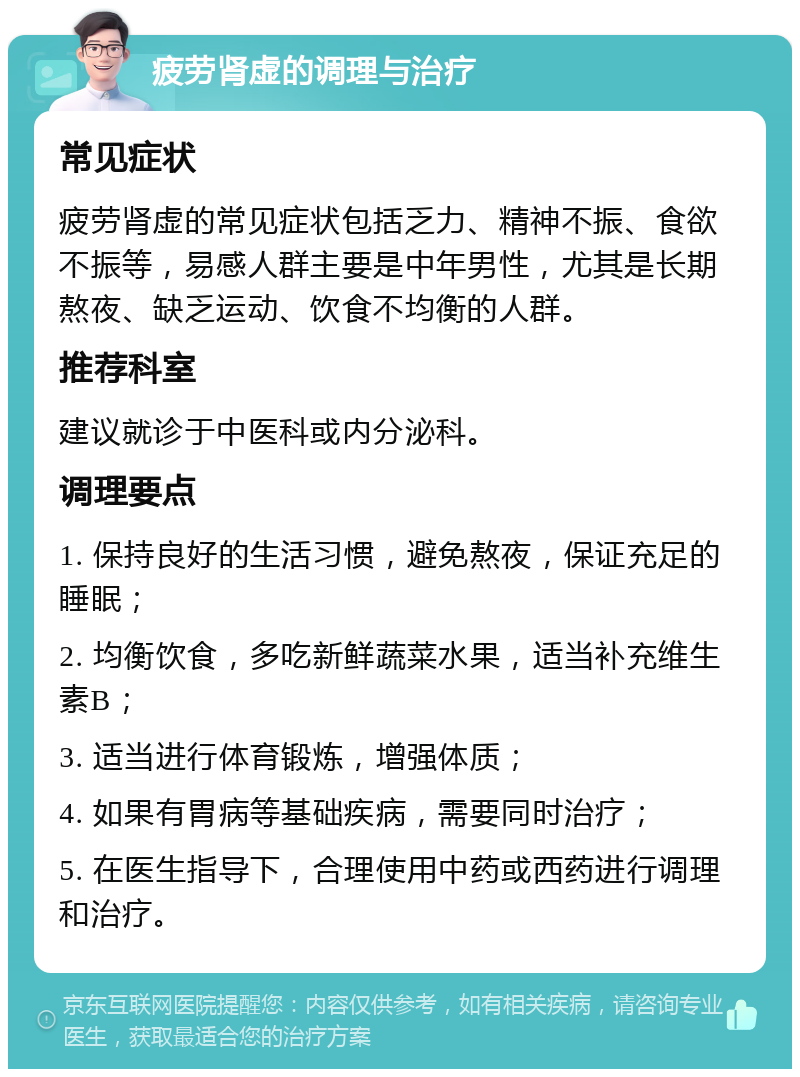 疲劳肾虚的调理与治疗 常见症状 疲劳肾虚的常见症状包括乏力、精神不振、食欲不振等，易感人群主要是中年男性，尤其是长期熬夜、缺乏运动、饮食不均衡的人群。 推荐科室 建议就诊于中医科或内分泌科。 调理要点 1. 保持良好的生活习惯，避免熬夜，保证充足的睡眠； 2. 均衡饮食，多吃新鲜蔬菜水果，适当补充维生素B； 3. 适当进行体育锻炼，增强体质； 4. 如果有胃病等基础疾病，需要同时治疗； 5. 在医生指导下，合理使用中药或西药进行调理和治疗。