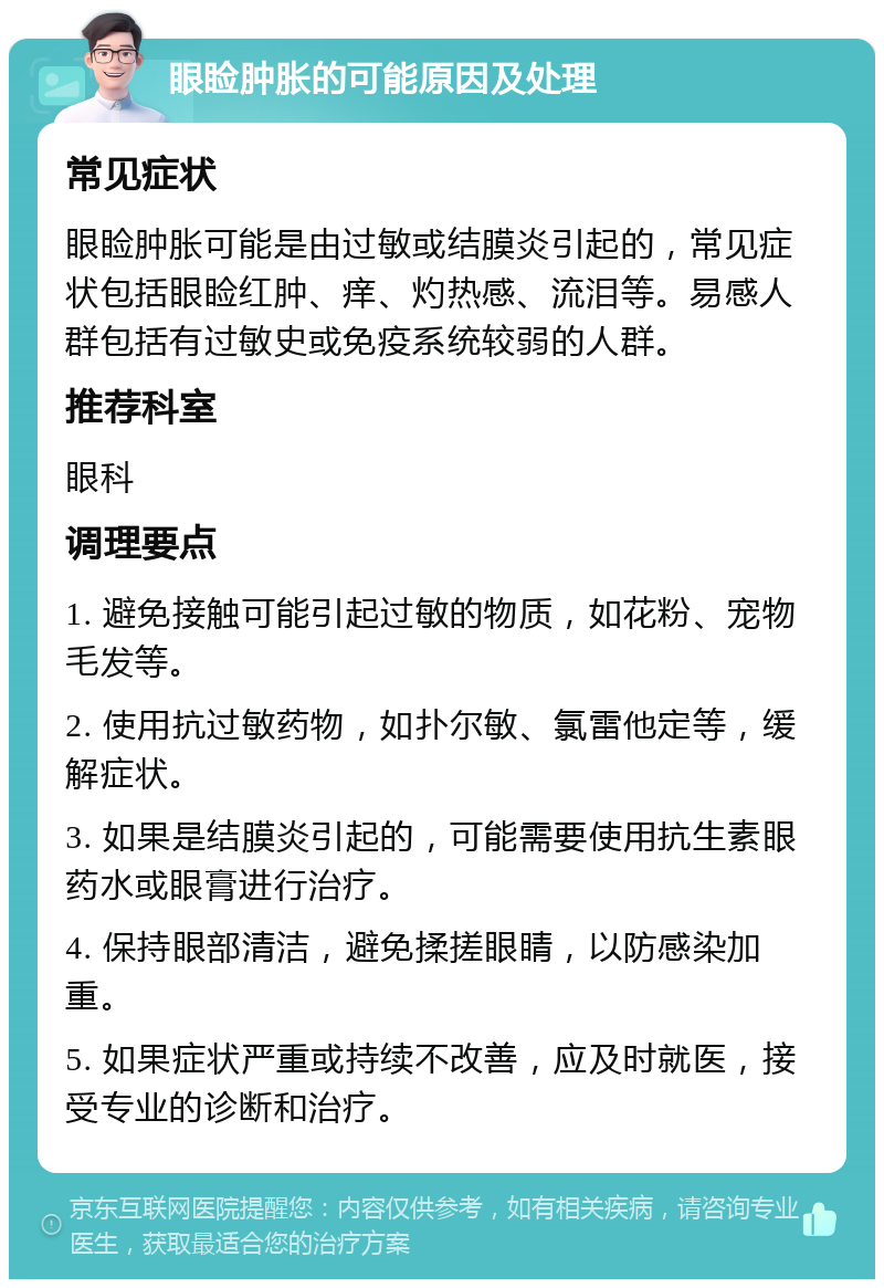 眼睑肿胀的可能原因及处理 常见症状 眼睑肿胀可能是由过敏或结膜炎引起的，常见症状包括眼睑红肿、痒、灼热感、流泪等。易感人群包括有过敏史或免疫系统较弱的人群。 推荐科室 眼科 调理要点 1. 避免接触可能引起过敏的物质，如花粉、宠物毛发等。 2. 使用抗过敏药物，如扑尔敏、氯雷他定等，缓解症状。 3. 如果是结膜炎引起的，可能需要使用抗生素眼药水或眼膏进行治疗。 4. 保持眼部清洁，避免揉搓眼睛，以防感染加重。 5. 如果症状严重或持续不改善，应及时就医，接受专业的诊断和治疗。