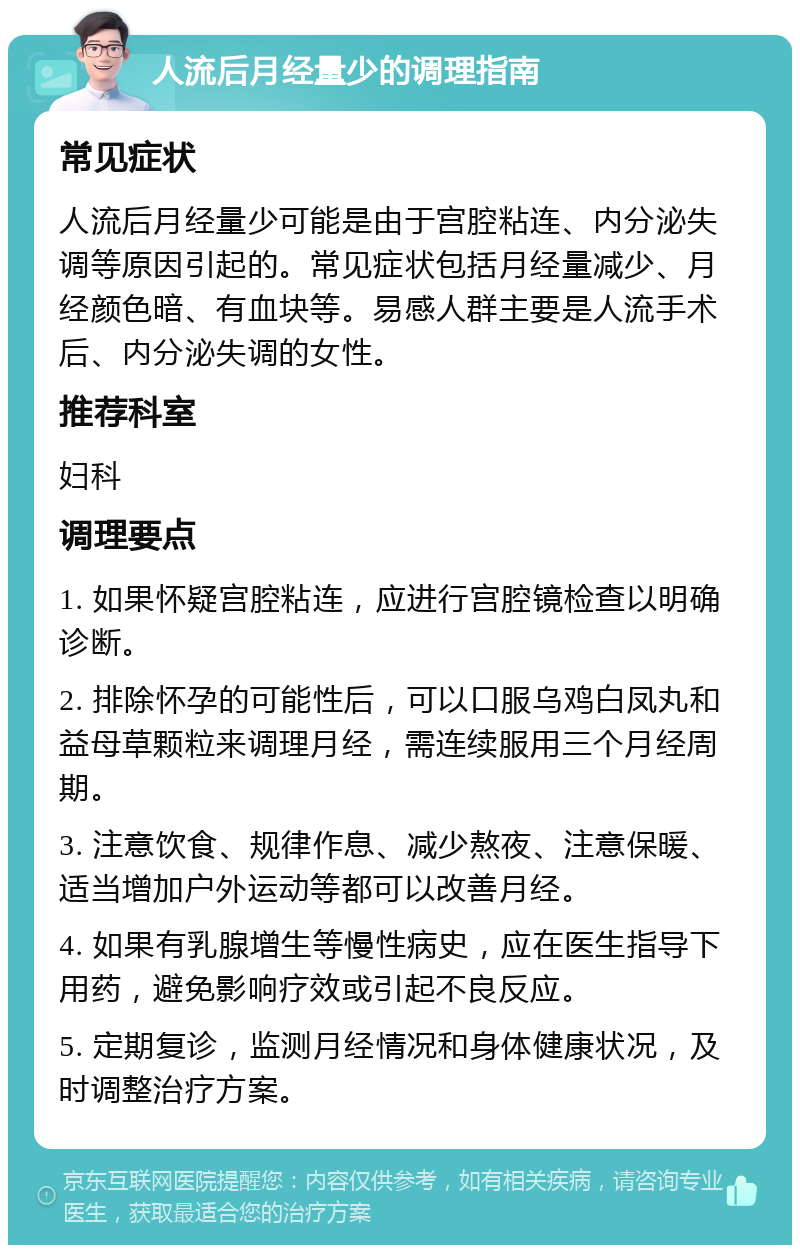 人流后月经量少的调理指南 常见症状 人流后月经量少可能是由于宫腔粘连、内分泌失调等原因引起的。常见症状包括月经量减少、月经颜色暗、有血块等。易感人群主要是人流手术后、内分泌失调的女性。 推荐科室 妇科 调理要点 1. 如果怀疑宫腔粘连，应进行宫腔镜检查以明确诊断。 2. 排除怀孕的可能性后，可以口服乌鸡白凤丸和益母草颗粒来调理月经，需连续服用三个月经周期。 3. 注意饮食、规律作息、减少熬夜、注意保暖、适当增加户外运动等都可以改善月经。 4. 如果有乳腺增生等慢性病史，应在医生指导下用药，避免影响疗效或引起不良反应。 5. 定期复诊，监测月经情况和身体健康状况，及时调整治疗方案。