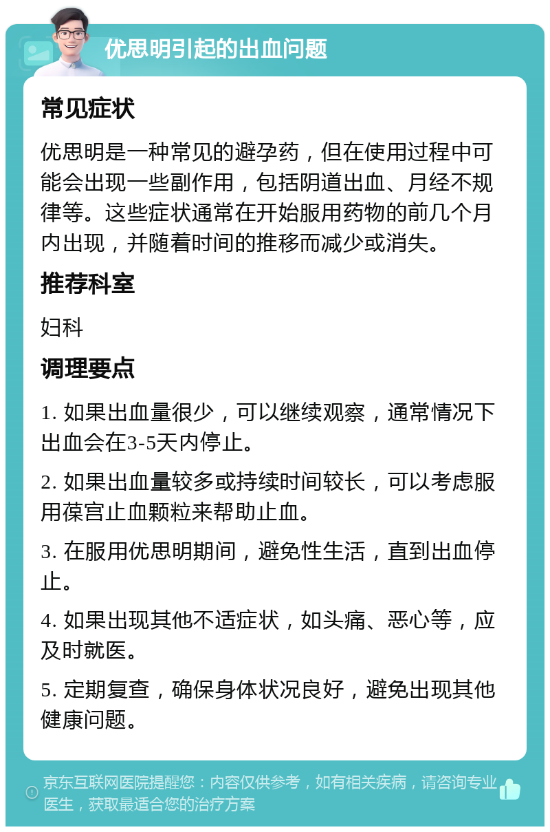 优思明引起的出血问题 常见症状 优思明是一种常见的避孕药，但在使用过程中可能会出现一些副作用，包括阴道出血、月经不规律等。这些症状通常在开始服用药物的前几个月内出现，并随着时间的推移而减少或消失。 推荐科室 妇科 调理要点 1. 如果出血量很少，可以继续观察，通常情况下出血会在3-5天内停止。 2. 如果出血量较多或持续时间较长，可以考虑服用葆宫止血颗粒来帮助止血。 3. 在服用优思明期间，避免性生活，直到出血停止。 4. 如果出现其他不适症状，如头痛、恶心等，应及时就医。 5. 定期复查，确保身体状况良好，避免出现其他健康问题。