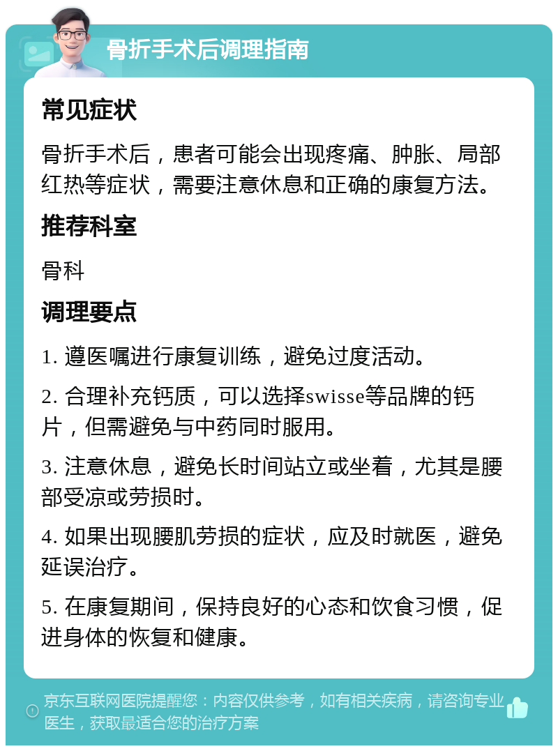 骨折手术后调理指南 常见症状 骨折手术后，患者可能会出现疼痛、肿胀、局部红热等症状，需要注意休息和正确的康复方法。 推荐科室 骨科 调理要点 1. 遵医嘱进行康复训练，避免过度活动。 2. 合理补充钙质，可以选择swisse等品牌的钙片，但需避免与中药同时服用。 3. 注意休息，避免长时间站立或坐着，尤其是腰部受凉或劳损时。 4. 如果出现腰肌劳损的症状，应及时就医，避免延误治疗。 5. 在康复期间，保持良好的心态和饮食习惯，促进身体的恢复和健康。