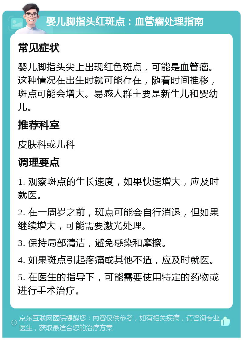 婴儿脚指头红斑点：血管瘤处理指南 常见症状 婴儿脚指头尖上出现红色斑点，可能是血管瘤。这种情况在出生时就可能存在，随着时间推移，斑点可能会增大。易感人群主要是新生儿和婴幼儿。 推荐科室 皮肤科或儿科 调理要点 1. 观察斑点的生长速度，如果快速增大，应及时就医。 2. 在一周岁之前，斑点可能会自行消退，但如果继续增大，可能需要激光处理。 3. 保持局部清洁，避免感染和摩擦。 4. 如果斑点引起疼痛或其他不适，应及时就医。 5. 在医生的指导下，可能需要使用特定的药物或进行手术治疗。