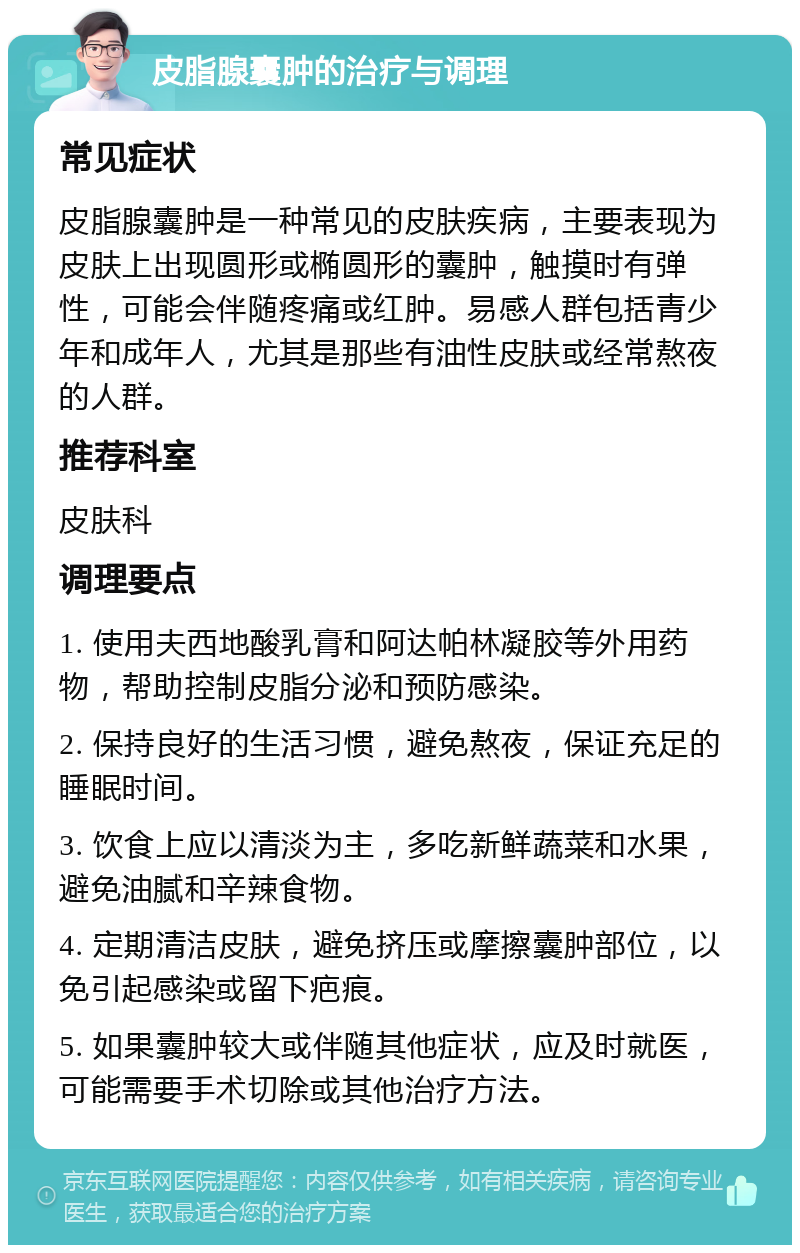 皮脂腺囊肿的治疗与调理 常见症状 皮脂腺囊肿是一种常见的皮肤疾病，主要表现为皮肤上出现圆形或椭圆形的囊肿，触摸时有弹性，可能会伴随疼痛或红肿。易感人群包括青少年和成年人，尤其是那些有油性皮肤或经常熬夜的人群。 推荐科室 皮肤科 调理要点 1. 使用夫西地酸乳膏和阿达帕林凝胶等外用药物，帮助控制皮脂分泌和预防感染。 2. 保持良好的生活习惯，避免熬夜，保证充足的睡眠时间。 3. 饮食上应以清淡为主，多吃新鲜蔬菜和水果，避免油腻和辛辣食物。 4. 定期清洁皮肤，避免挤压或摩擦囊肿部位，以免引起感染或留下疤痕。 5. 如果囊肿较大或伴随其他症状，应及时就医，可能需要手术切除或其他治疗方法。