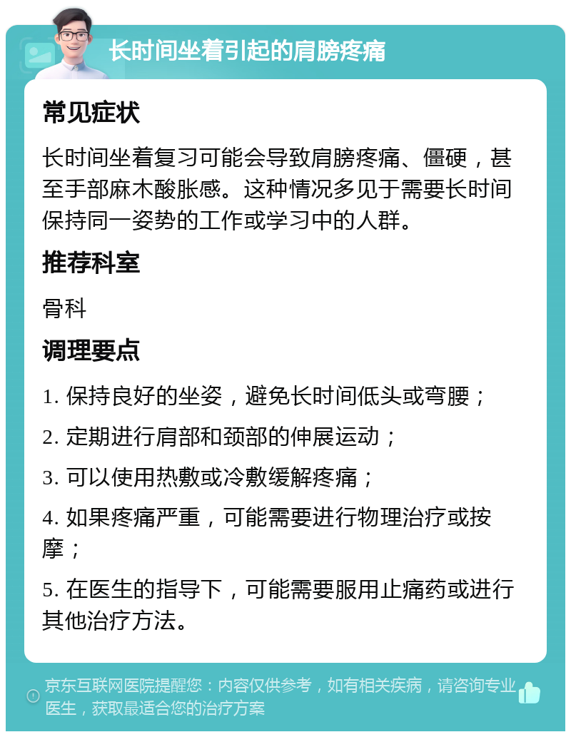 长时间坐着引起的肩膀疼痛 常见症状 长时间坐着复习可能会导致肩膀疼痛、僵硬，甚至手部麻木酸胀感。这种情况多见于需要长时间保持同一姿势的工作或学习中的人群。 推荐科室 骨科 调理要点 1. 保持良好的坐姿，避免长时间低头或弯腰； 2. 定期进行肩部和颈部的伸展运动； 3. 可以使用热敷或冷敷缓解疼痛； 4. 如果疼痛严重，可能需要进行物理治疗或按摩； 5. 在医生的指导下，可能需要服用止痛药或进行其他治疗方法。