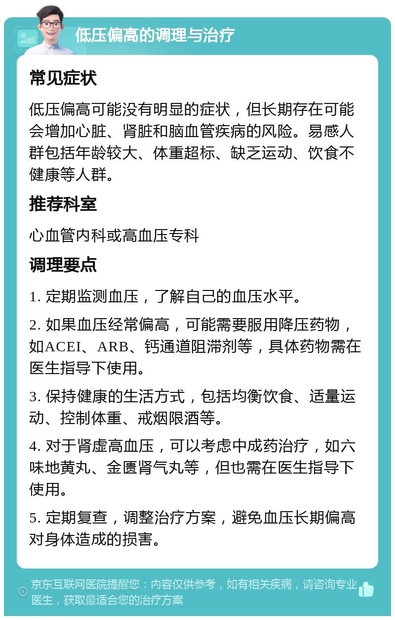 低压偏高的调理与治疗 常见症状 低压偏高可能没有明显的症状，但长期存在可能会增加心脏、肾脏和脑血管疾病的风险。易感人群包括年龄较大、体重超标、缺乏运动、饮食不健康等人群。 推荐科室 心血管内科或高血压专科 调理要点 1. 定期监测血压，了解自己的血压水平。 2. 如果血压经常偏高，可能需要服用降压药物，如ACEI、ARB、钙通道阻滞剂等，具体药物需在医生指导下使用。 3. 保持健康的生活方式，包括均衡饮食、适量运动、控制体重、戒烟限酒等。 4. 对于肾虚高血压，可以考虑中成药治疗，如六味地黄丸、金匮肾气丸等，但也需在医生指导下使用。 5. 定期复查，调整治疗方案，避免血压长期偏高对身体造成的损害。