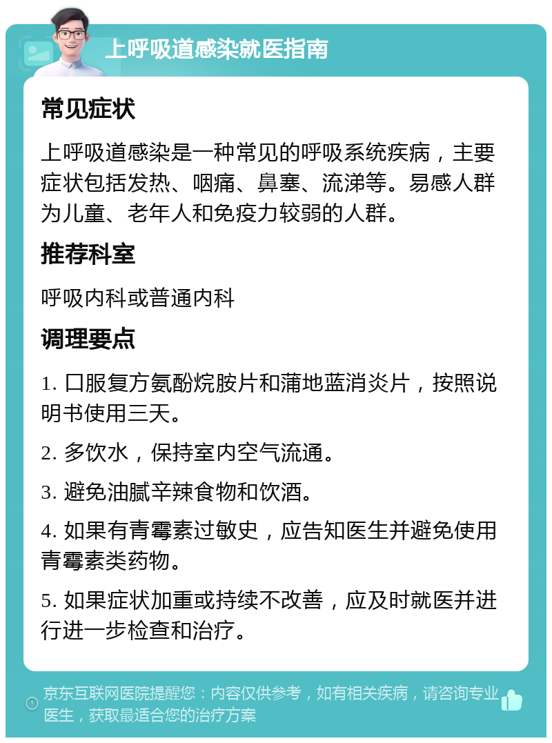 上呼吸道感染就医指南 常见症状 上呼吸道感染是一种常见的呼吸系统疾病，主要症状包括发热、咽痛、鼻塞、流涕等。易感人群为儿童、老年人和免疫力较弱的人群。 推荐科室 呼吸内科或普通内科 调理要点 1. 口服复方氨酚烷胺片和蒲地蓝消炎片，按照说明书使用三天。 2. 多饮水，保持室内空气流通。 3. 避免油腻辛辣食物和饮酒。 4. 如果有青霉素过敏史，应告知医生并避免使用青霉素类药物。 5. 如果症状加重或持续不改善，应及时就医并进行进一步检查和治疗。