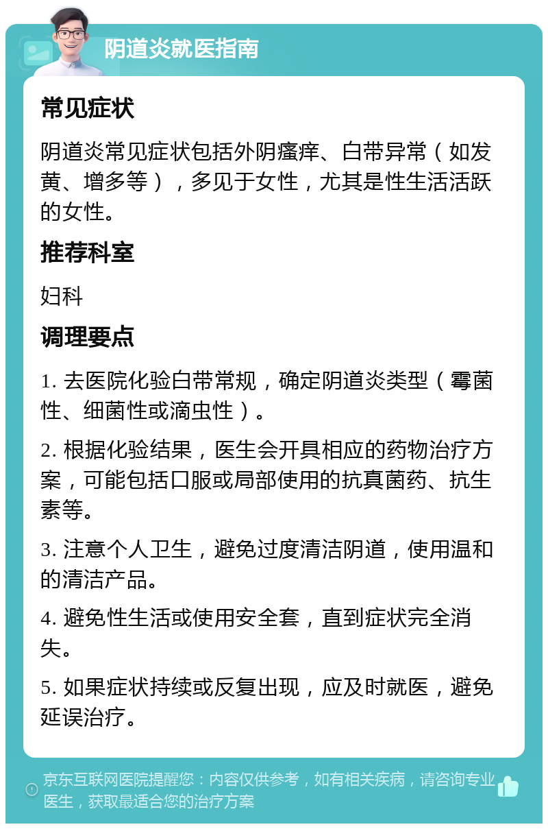 阴道炎就医指南 常见症状 阴道炎常见症状包括外阴瘙痒、白带异常（如发黄、增多等），多见于女性，尤其是性生活活跃的女性。 推荐科室 妇科 调理要点 1. 去医院化验白带常规，确定阴道炎类型（霉菌性、细菌性或滴虫性）。 2. 根据化验结果，医生会开具相应的药物治疗方案，可能包括口服或局部使用的抗真菌药、抗生素等。 3. 注意个人卫生，避免过度清洁阴道，使用温和的清洁产品。 4. 避免性生活或使用安全套，直到症状完全消失。 5. 如果症状持续或反复出现，应及时就医，避免延误治疗。