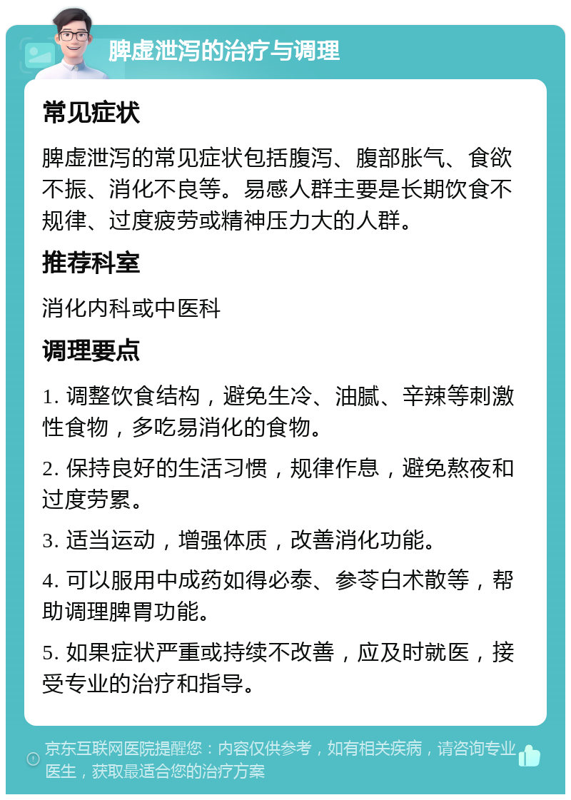 脾虚泄泻的治疗与调理 常见症状 脾虚泄泻的常见症状包括腹泻、腹部胀气、食欲不振、消化不良等。易感人群主要是长期饮食不规律、过度疲劳或精神压力大的人群。 推荐科室 消化内科或中医科 调理要点 1. 调整饮食结构，避免生冷、油腻、辛辣等刺激性食物，多吃易消化的食物。 2. 保持良好的生活习惯，规律作息，避免熬夜和过度劳累。 3. 适当运动，增强体质，改善消化功能。 4. 可以服用中成药如得必泰、参苓白术散等，帮助调理脾胃功能。 5. 如果症状严重或持续不改善，应及时就医，接受专业的治疗和指导。