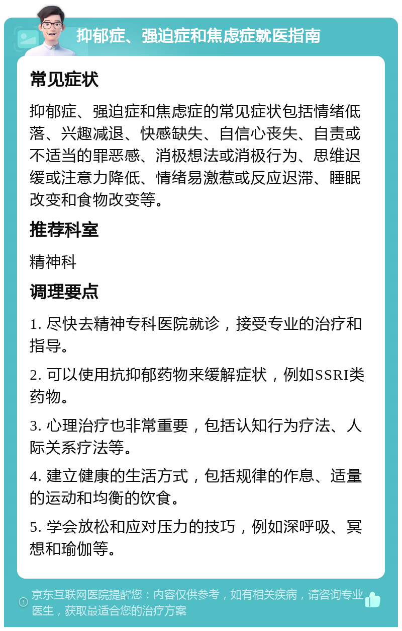 抑郁症、强迫症和焦虑症就医指南 常见症状 抑郁症、强迫症和焦虑症的常见症状包括情绪低落、兴趣减退、快感缺失、自信心丧失、自责或不适当的罪恶感、消极想法或消极行为、思维迟缓或注意力降低、情绪易激惹或反应迟滞、睡眠改变和食物改变等。 推荐科室 精神科 调理要点 1. 尽快去精神专科医院就诊，接受专业的治疗和指导。 2. 可以使用抗抑郁药物来缓解症状，例如SSRI类药物。 3. 心理治疗也非常重要，包括认知行为疗法、人际关系疗法等。 4. 建立健康的生活方式，包括规律的作息、适量的运动和均衡的饮食。 5. 学会放松和应对压力的技巧，例如深呼吸、冥想和瑜伽等。