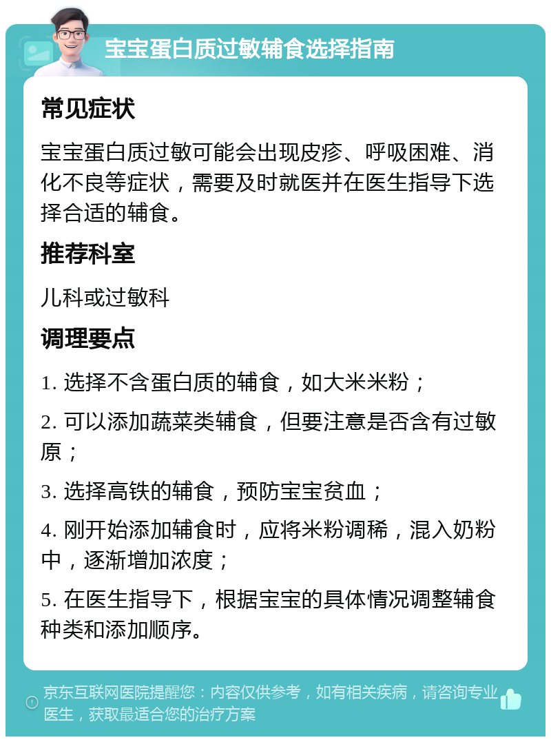 宝宝蛋白质过敏辅食选择指南 常见症状 宝宝蛋白质过敏可能会出现皮疹、呼吸困难、消化不良等症状，需要及时就医并在医生指导下选择合适的辅食。 推荐科室 儿科或过敏科 调理要点 1. 选择不含蛋白质的辅食，如大米米粉； 2. 可以添加蔬菜类辅食，但要注意是否含有过敏原； 3. 选择高铁的辅食，预防宝宝贫血； 4. 刚开始添加辅食时，应将米粉调稀，混入奶粉中，逐渐增加浓度； 5. 在医生指导下，根据宝宝的具体情况调整辅食种类和添加顺序。