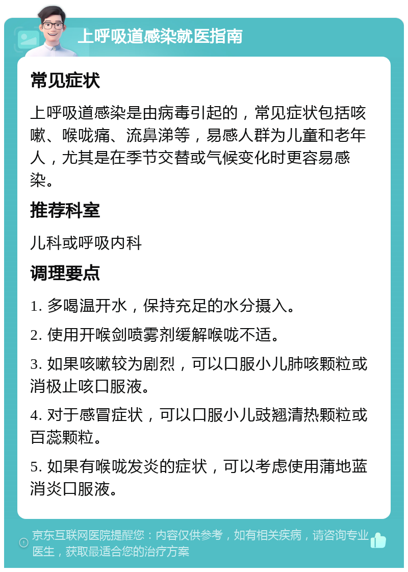 上呼吸道感染就医指南 常见症状 上呼吸道感染是由病毒引起的，常见症状包括咳嗽、喉咙痛、流鼻涕等，易感人群为儿童和老年人，尤其是在季节交替或气候变化时更容易感染。 推荐科室 儿科或呼吸内科 调理要点 1. 多喝温开水，保持充足的水分摄入。 2. 使用开喉剑喷雾剂缓解喉咙不适。 3. 如果咳嗽较为剧烈，可以口服小儿肺咳颗粒或消极止咳口服液。 4. 对于感冒症状，可以口服小儿豉翘清热颗粒或百蕊颗粒。 5. 如果有喉咙发炎的症状，可以考虑使用蒲地蓝消炎口服液。