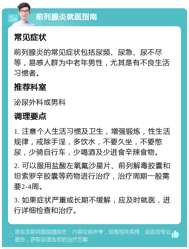 前列腺炎就医指南 常见症状 前列腺炎的常见症状包括尿频、尿急、尿不尽等，易感人群为中老年男性，尤其是有不良生活习惯者。 推荐科室 泌尿外科或男科 调理要点 1. 注意个人生活习惯及卫生，增强锻炼，性生活规律，戒除手淫，多饮水，不要久坐，不要憋尿，少骑自行车，少喝酒及少进食辛辣食物。 2. 可以服用盐酸左氧氟沙星片、前列解毒胶囊和坦索罗辛胶囊等药物进行治疗，治疗周期一般需要2-4周。 3. 如果症状严重或长期不缓解，应及时就医，进行详细检查和治疗。