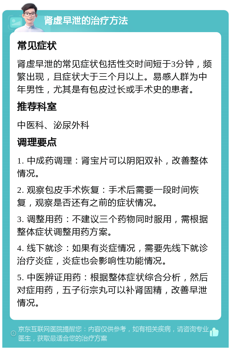 肾虚早泄的治疗方法 常见症状 肾虚早泄的常见症状包括性交时间短于3分钟，频繁出现，且症状大于三个月以上。易感人群为中年男性，尤其是有包皮过长或手术史的患者。 推荐科室 中医科、泌尿外科 调理要点 1. 中成药调理：肾宝片可以阴阳双补，改善整体情况。 2. 观察包皮手术恢复：手术后需要一段时间恢复，观察是否还有之前的症状情况。 3. 调整用药：不建议三个药物同时服用，需根据整体症状调整用药方案。 4. 线下就诊：如果有炎症情况，需要先线下就诊治疗炎症，炎症也会影响性功能情况。 5. 中医辨证用药：根据整体症状综合分析，然后对症用药，五子衍宗丸可以补肾固精，改善早泄情况。