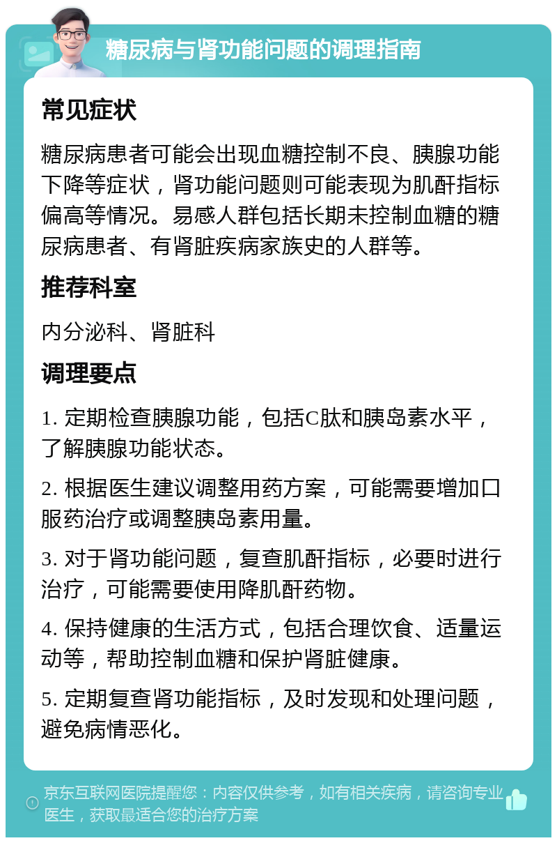 糖尿病与肾功能问题的调理指南 常见症状 糖尿病患者可能会出现血糖控制不良、胰腺功能下降等症状，肾功能问题则可能表现为肌酐指标偏高等情况。易感人群包括长期未控制血糖的糖尿病患者、有肾脏疾病家族史的人群等。 推荐科室 内分泌科、肾脏科 调理要点 1. 定期检查胰腺功能，包括C肽和胰岛素水平，了解胰腺功能状态。 2. 根据医生建议调整用药方案，可能需要增加口服药治疗或调整胰岛素用量。 3. 对于肾功能问题，复查肌酐指标，必要时进行治疗，可能需要使用降肌酐药物。 4. 保持健康的生活方式，包括合理饮食、适量运动等，帮助控制血糖和保护肾脏健康。 5. 定期复查肾功能指标，及时发现和处理问题，避免病情恶化。