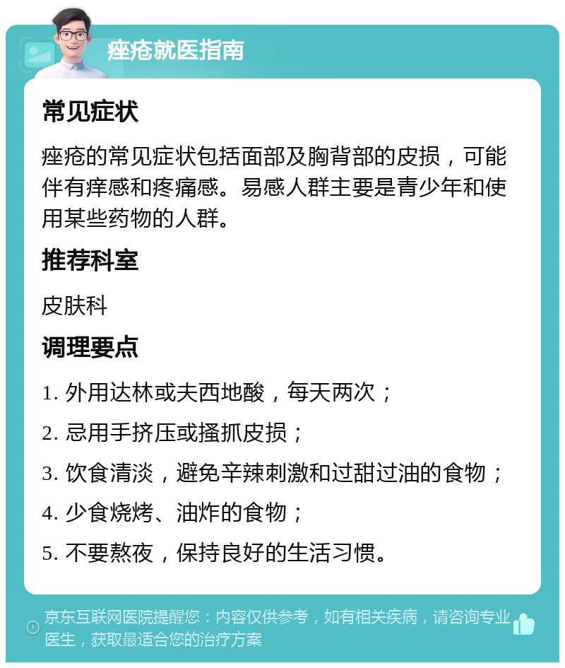 痤疮就医指南 常见症状 痤疮的常见症状包括面部及胸背部的皮损，可能伴有痒感和疼痛感。易感人群主要是青少年和使用某些药物的人群。 推荐科室 皮肤科 调理要点 1. 外用达林或夫西地酸，每天两次； 2. 忌用手挤压或搔抓皮损； 3. 饮食清淡，避免辛辣刺激和过甜过油的食物； 4. 少食烧烤、油炸的食物； 5. 不要熬夜，保持良好的生活习惯。