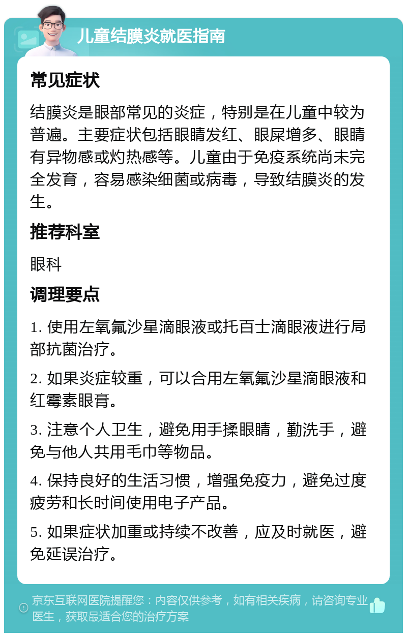 儿童结膜炎就医指南 常见症状 结膜炎是眼部常见的炎症，特别是在儿童中较为普遍。主要症状包括眼睛发红、眼屎增多、眼睛有异物感或灼热感等。儿童由于免疫系统尚未完全发育，容易感染细菌或病毒，导致结膜炎的发生。 推荐科室 眼科 调理要点 1. 使用左氧氟沙星滴眼液或托百士滴眼液进行局部抗菌治疗。 2. 如果炎症较重，可以合用左氧氟沙星滴眼液和红霉素眼膏。 3. 注意个人卫生，避免用手揉眼睛，勤洗手，避免与他人共用毛巾等物品。 4. 保持良好的生活习惯，增强免疫力，避免过度疲劳和长时间使用电子产品。 5. 如果症状加重或持续不改善，应及时就医，避免延误治疗。