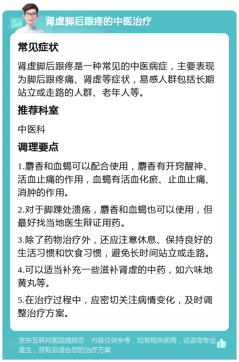 肾虚脚后跟疼的中医治疗 常见症状 肾虚脚后跟疼是一种常见的中医病症，主要表现为脚后跟疼痛、肾虚等症状，易感人群包括长期站立或走路的人群、老年人等。 推荐科室 中医科 调理要点 1.麝香和血蝎可以配合使用，麝香有开窍醒神、活血止痛的作用，血蝎有活血化瘀、止血止痛、消肿的作用。 2.对于脚踝处溃疡，麝香和血蝎也可以使用，但最好找当地医生辩证用药。 3.除了药物治疗外，还应注意休息、保持良好的生活习惯和饮食习惯，避免长时间站立或走路。 4.可以适当补充一些滋补肾虚的中药，如六味地黄丸等。 5.在治疗过程中，应密切关注病情变化，及时调整治疗方案。